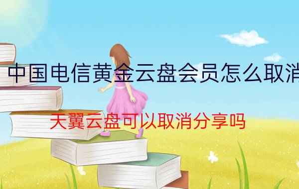 中国电信黄金云盘会员怎么取消 天翼云盘可以取消分享吗？